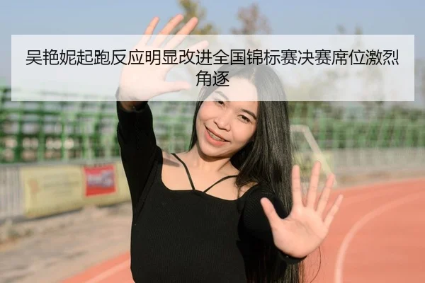 吴艳妮起跑反应明显改进全国锦标赛决赛席位激烈角逐
