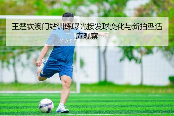 王楚钦澳门站训练曝光接发球变化与新拍型适应观察