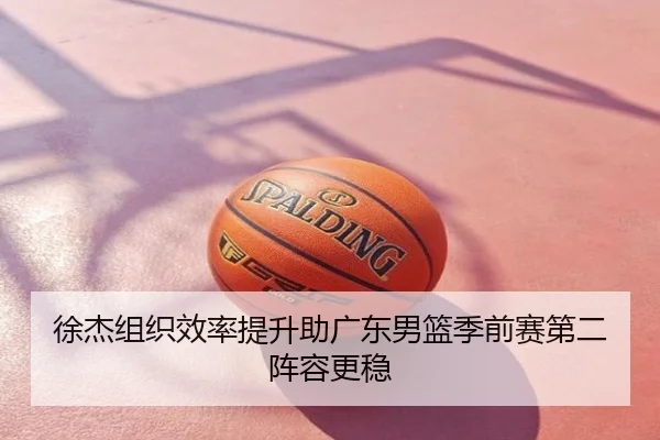 徐杰组织效率提升助广东男篮季前赛第二阵容更稳